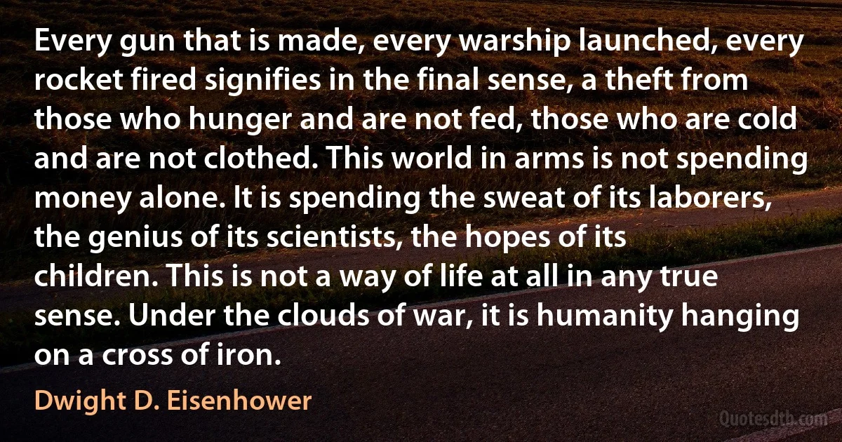 Every gun that is made, every warship launched, every rocket fired signifies in the final sense, a theft from those who hunger and are not fed, those who are cold and are not clothed. This world in arms is not spending money alone. It is spending the sweat of its laborers, the genius of its scientists, the hopes of its children. This is not a way of life at all in any true sense. Under the clouds of war, it is humanity hanging on a cross of iron. (Dwight D. Eisenhower)