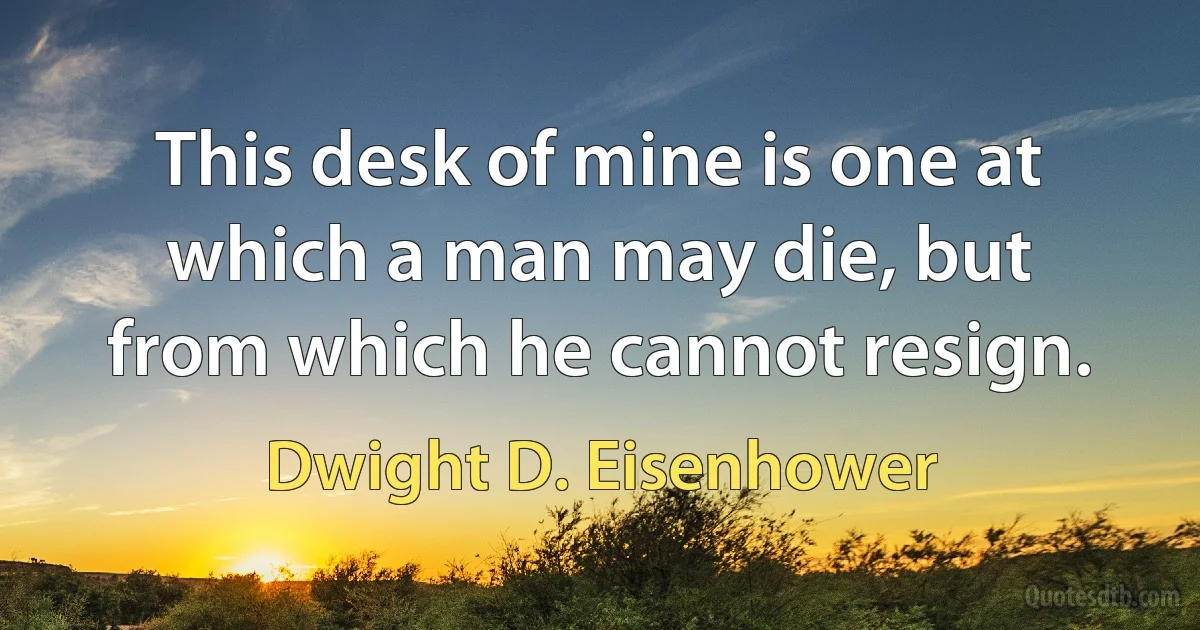 This desk of mine is one at which a man may die, but from which he cannot resign. (Dwight D. Eisenhower)