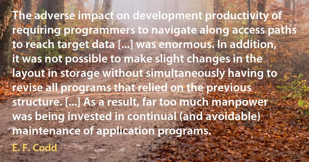 The adverse impact on development productivity of requiring programmers to navigate along access paths to reach target data [...] was enormous. In addition, it was not possible to make slight changes in the layout in storage without simultaneously having to revise all programs that relied on the previous structure. [...] As a result, far too much manpower was being invested in continual (and avoidable) maintenance of application programs. (E. F. Codd)