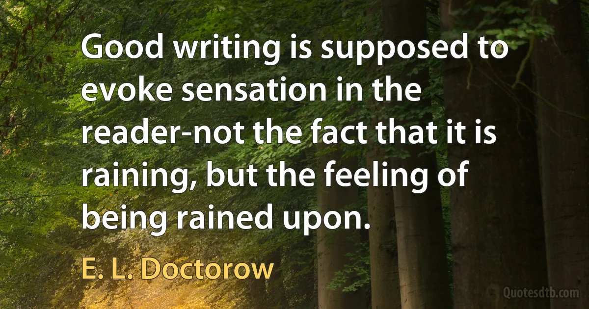 Good writing is supposed to evoke sensation in the reader-not the fact that it is raining, but the feeling of being rained upon. (E. L. Doctorow)