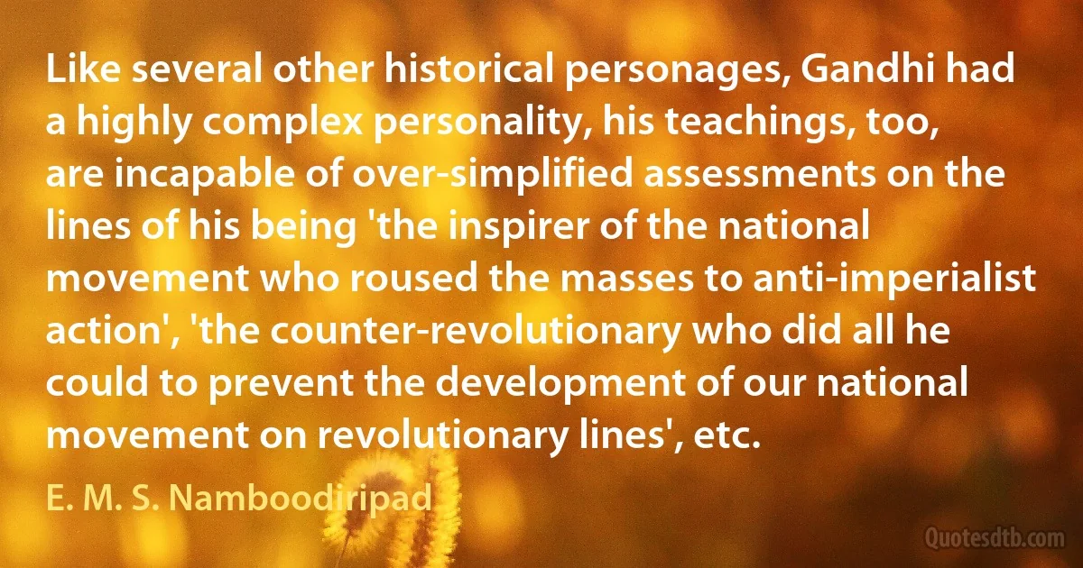 Like several other historical personages, Gandhi had a highly complex personality, his teachings, too, are incapable of over-simplified assessments on the lines of his being 'the inspirer of the national movement who roused the masses to anti-imperialist action', 'the counter-revolutionary who did all he could to prevent the development of our national movement on revolutionary lines', etc. (E. M. S. Namboodiripad)