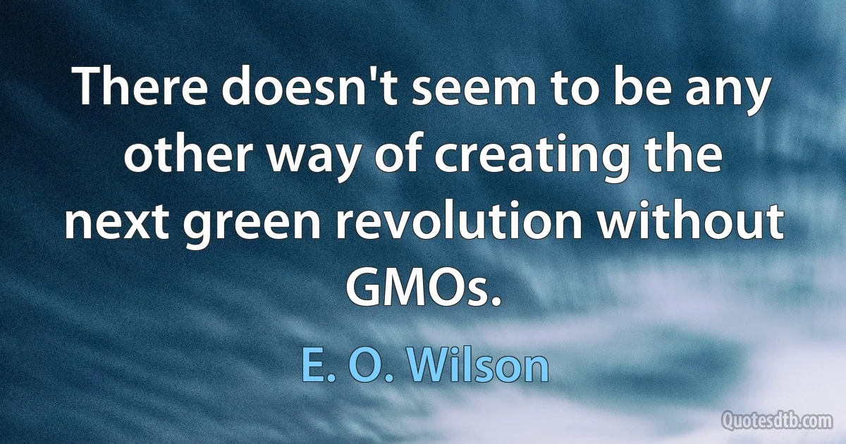 There doesn't seem to be any other way of creating the next green revolution without GMOs. (E. O. Wilson)