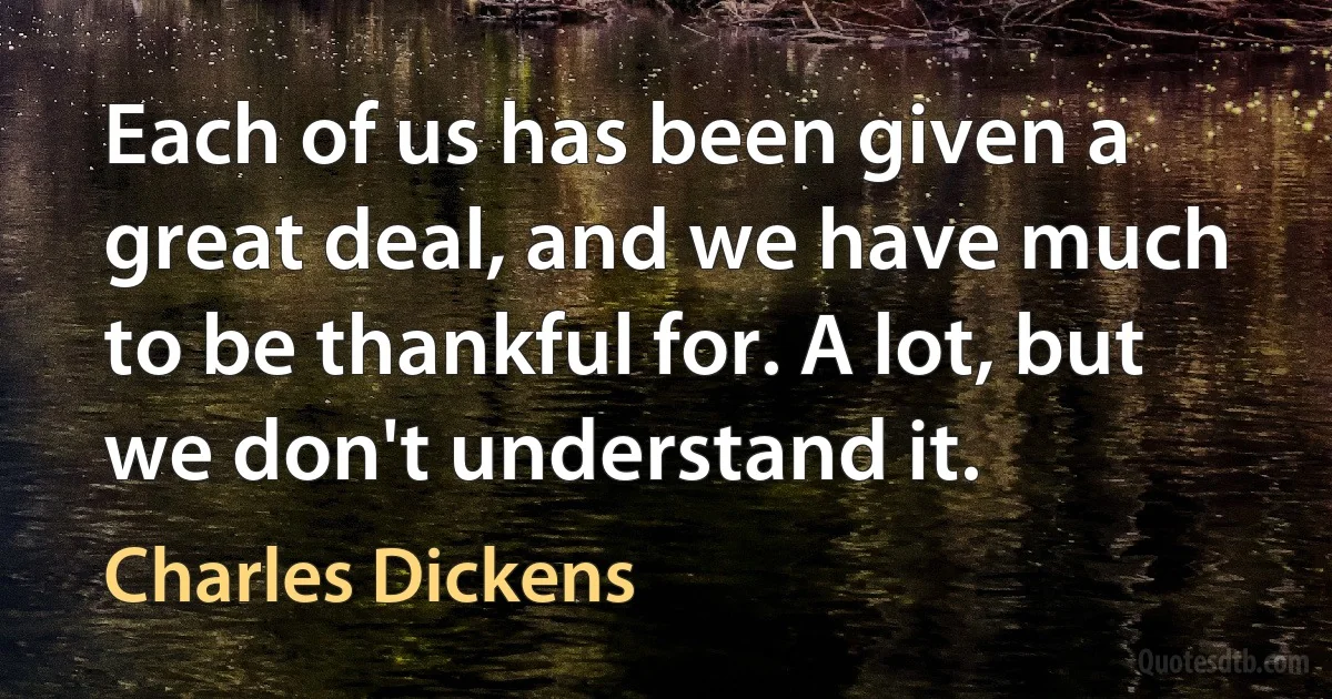 Each of us has been given a great deal, and we have much to be thankful for. A lot, but we don't understand it. (Charles Dickens)