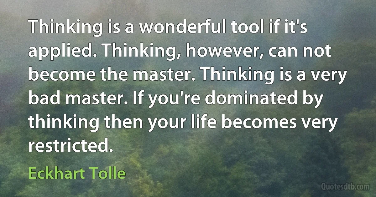 Thinking is a wonderful tool if it's applied. Thinking, however, can not become the master. Thinking is a very bad master. If you're dominated by thinking then your life becomes very restricted. (Eckhart Tolle)