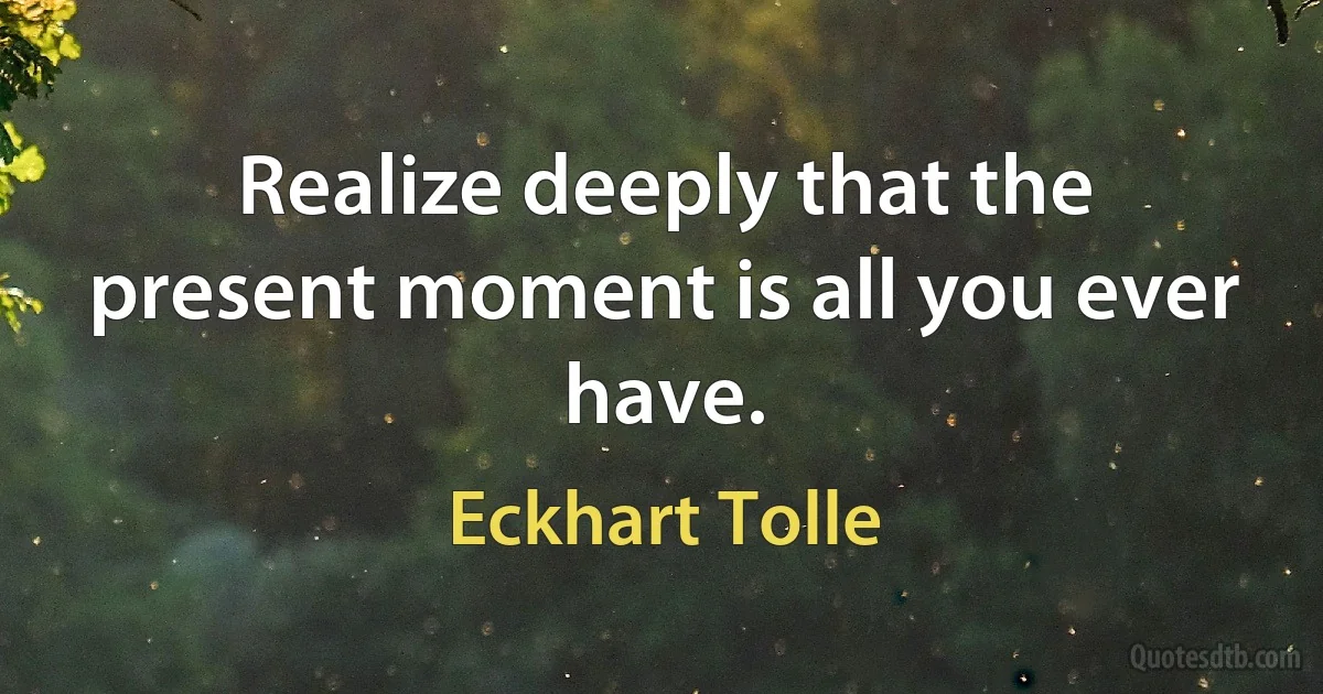 Realize deeply that the present moment is all you ever have. (Eckhart Tolle)