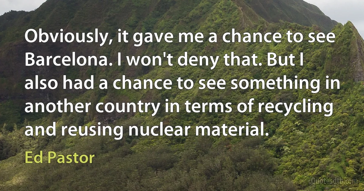 Obviously, it gave me a chance to see Barcelona. I won't deny that. But I also had a chance to see something in another country in terms of recycling and reusing nuclear material. (Ed Pastor)