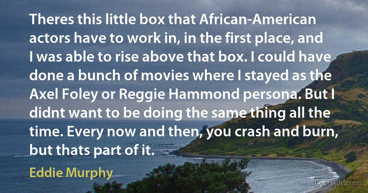 Theres this little box that African-American actors have to work in, in the first place, and I was able to rise above that box. I could have done a bunch of movies where I stayed as the Axel Foley or Reggie Hammond persona. But I didnt want to be doing the same thing all the time. Every now and then, you crash and burn, but thats part of it. (Eddie Murphy)