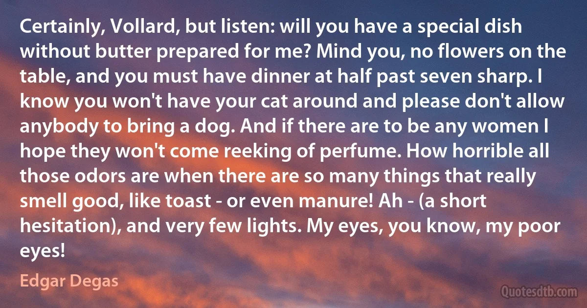 Certainly, Vollard, but listen: will you have a special dish without butter prepared for me? Mind you, no flowers on the table, and you must have dinner at half past seven sharp. I know you won't have your cat around and please don't allow anybody to bring a dog. And if there are to be any women I hope they won't come reeking of perfume. How horrible all those odors are when there are so many things that really smell good, like toast - or even manure! Ah - (a short hesitation), and very few lights. My eyes, you know, my poor eyes! (Edgar Degas)