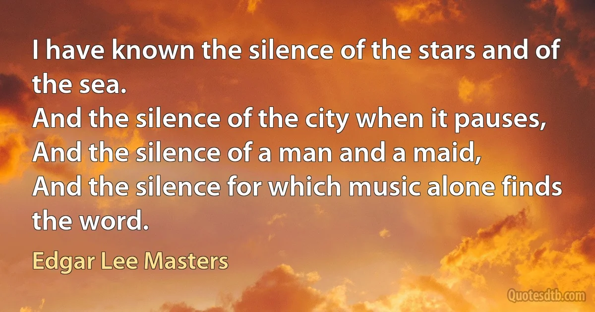 I have known the silence of the stars and of the sea.
And the silence of the city when it pauses,
And the silence of a man and a maid,
And the silence for which music alone finds the word. (Edgar Lee Masters)