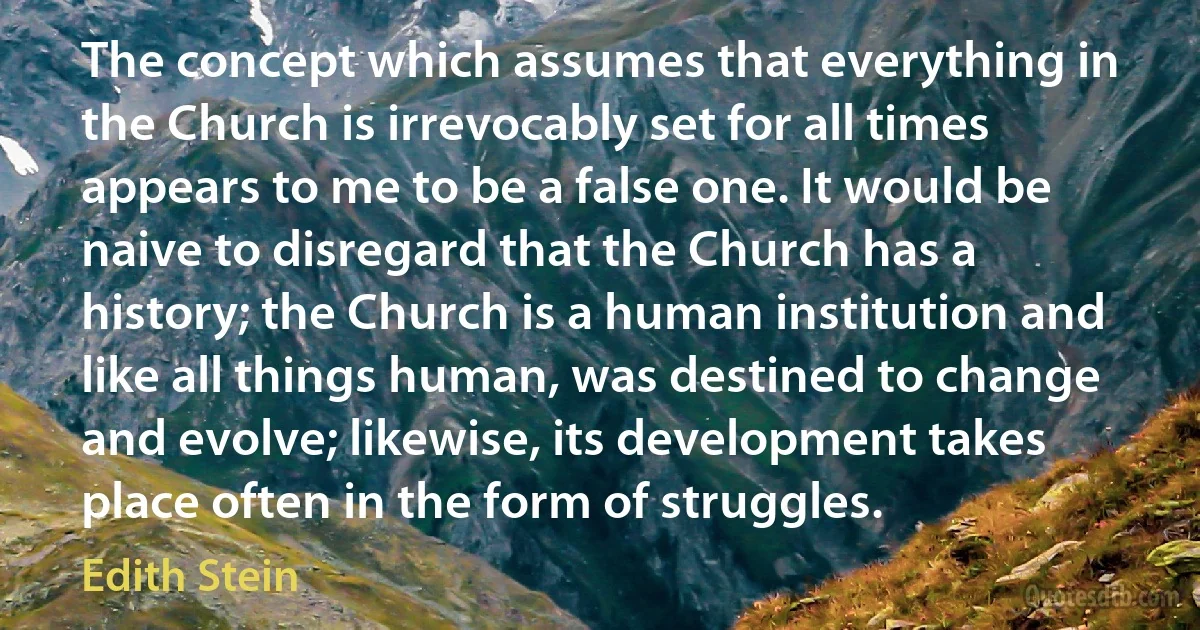 The concept which assumes that everything in the Church is irrevocably set for all times appears to me to be a false one. It would be naive to disregard that the Church has a history; the Church is a human institution and like all things human, was destined to change and evolve; likewise, its development takes place often in the form of struggles. (Edith Stein)