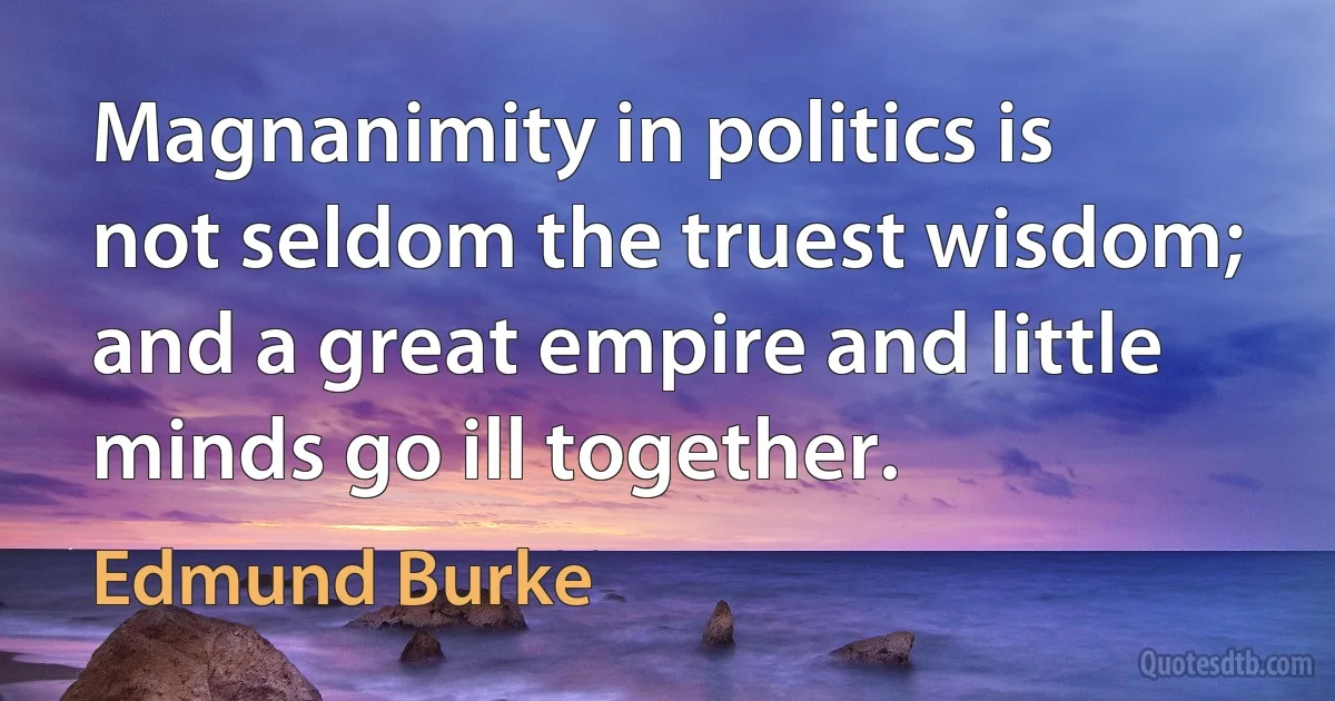 Magnanimity in politics is not seldom the truest wisdom; and a great empire and little minds go ill together. (Edmund Burke)