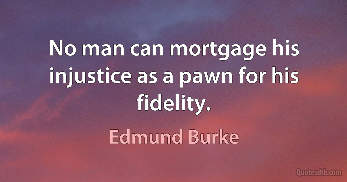 No man can mortgage his injustice as a pawn for his fidelity. (Edmund Burke)