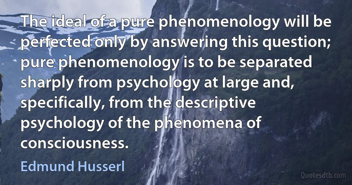 The ideal of a pure phenomenology will be perfected only by answering this question; pure phenomenology is to be separated sharply from psychology at large and, specifically, from the descriptive psychology of the phenomena of consciousness. (Edmund Husserl)