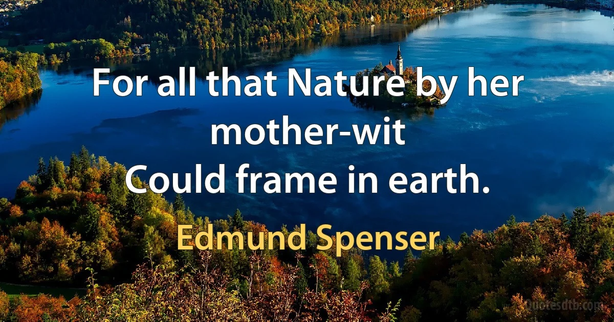 For all that Nature by her mother-wit
Could frame in earth. (Edmund Spenser)