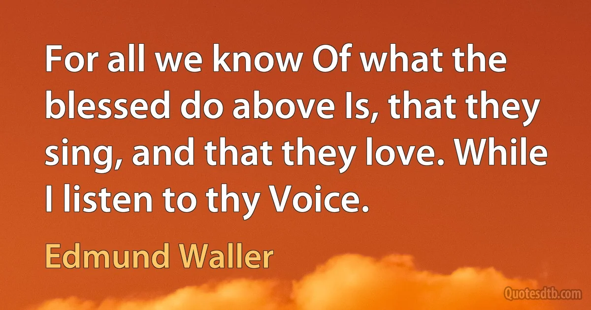 For all we know Of what the blessed do above Is, that they sing, and that they love. While I listen to thy Voice. (Edmund Waller)