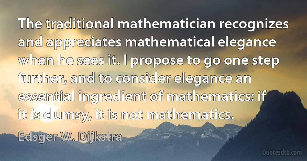 The traditional mathematician recognizes and appreciates mathematical elegance when he sees it. I propose to go one step further, and to consider elegance an essential ingredient of mathematics: if it is clumsy, it is not mathematics. (Edsger W. Dijkstra)