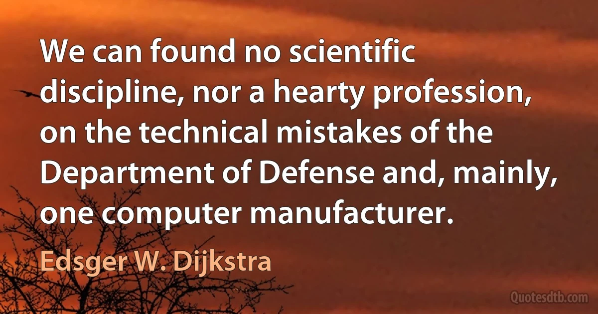 We can found no scientific discipline, nor a hearty profession, on the technical mistakes of the Department of Defense and, mainly, one computer manufacturer. (Edsger W. Dijkstra)