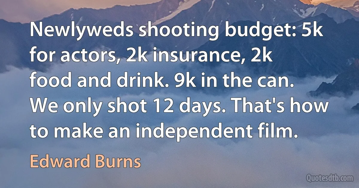 Newlyweds shooting budget: 5k for actors, 2k insurance, 2k food and drink. 9k in the can. We only shot 12 days. That's how to make an independent film. (Edward Burns)