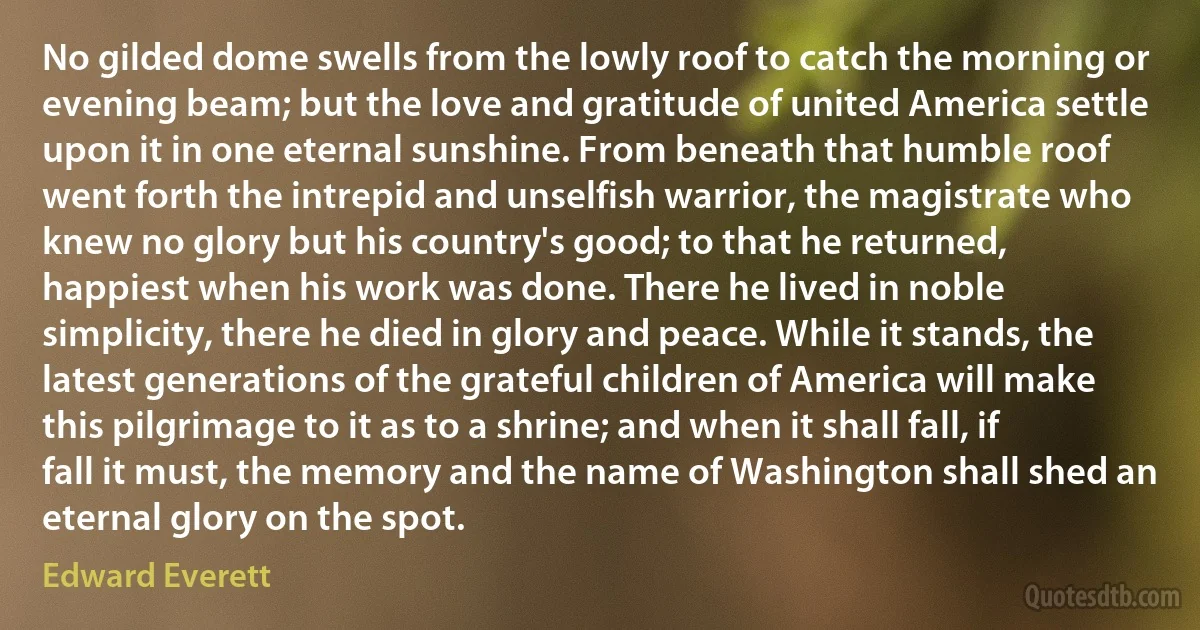 No gilded dome swells from the lowly roof to catch the morning or evening beam; but the love and gratitude of united America settle upon it in one eternal sunshine. From beneath that humble roof went forth the intrepid and unselfish warrior, the magistrate who knew no glory but his country's good; to that he returned, happiest when his work was done. There he lived in noble simplicity, there he died in glory and peace. While it stands, the latest generations of the grateful children of America will make this pilgrimage to it as to a shrine; and when it shall fall, if fall it must, the memory and the name of Washington shall shed an eternal glory on the spot. (Edward Everett)