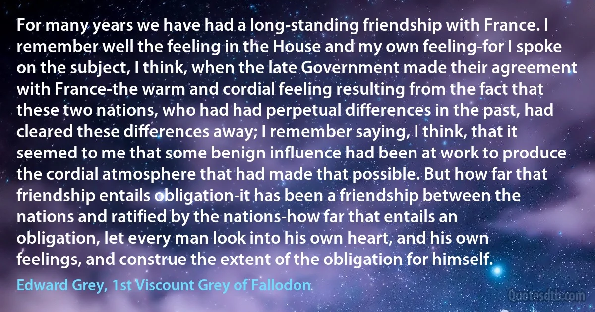 For many years we have had a long-standing friendship with France. I remember well the feeling in the House and my own feeling-for I spoke on the subject, I think, when the late Government made their agreement with France-the warm and cordial feeling resulting from the fact that these two nations, who had had perpetual differences in the past, had cleared these differences away; I remember saying, I think, that it seemed to me that some benign influence had been at work to produce the cordial atmosphere that had made that possible. But how far that friendship entails obligation-it has been a friendship between the nations and ratified by the nations-how far that entails an obligation, let every man look into his own heart, and his own feelings, and construe the extent of the obligation for himself. (Edward Grey, 1st Viscount Grey of Fallodon)