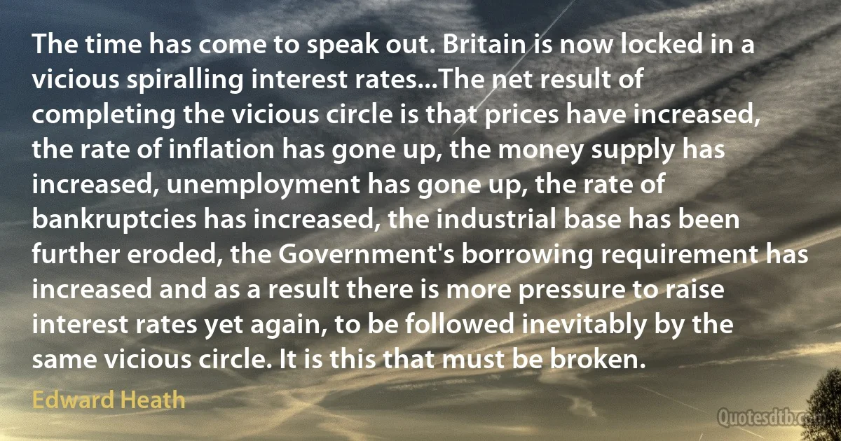 The time has come to speak out. Britain is now locked in a vicious spiralling interest rates...The net result of completing the vicious circle is that prices have increased, the rate of inflation has gone up, the money supply has increased, unemployment has gone up, the rate of bankruptcies has increased, the industrial base has been further eroded, the Government's borrowing requirement has increased and as a result there is more pressure to raise interest rates yet again, to be followed inevitably by the same vicious circle. It is this that must be broken. (Edward Heath)