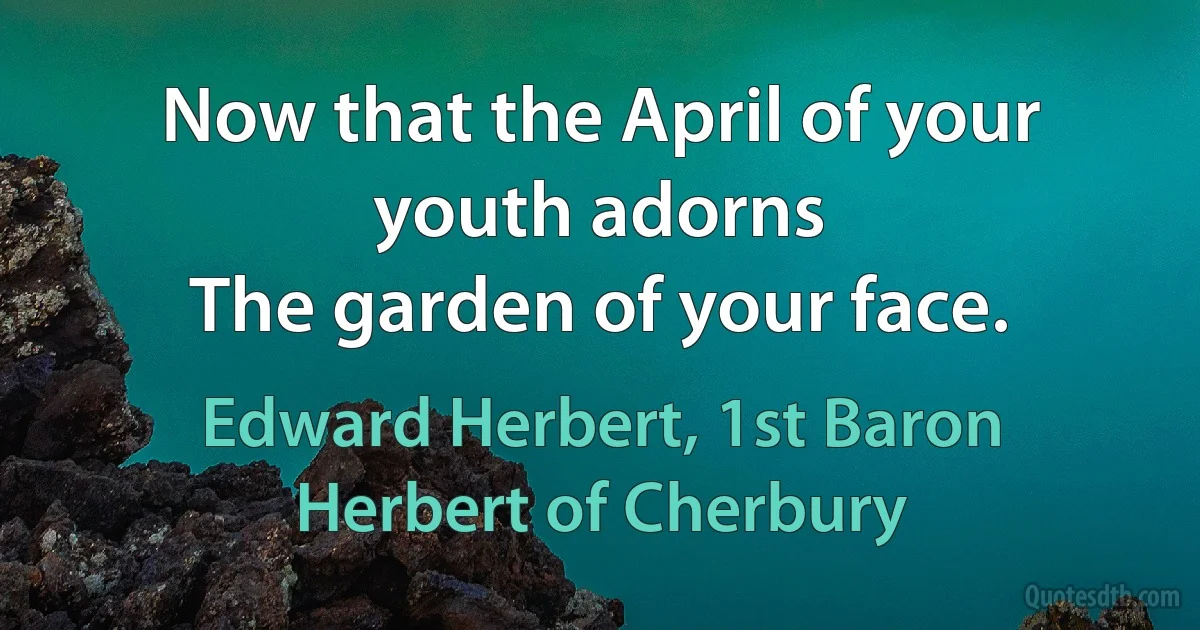 Now that the April of your youth adorns
The garden of your face. (Edward Herbert, 1st Baron Herbert of Cherbury)