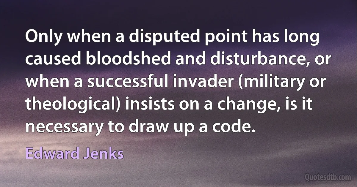 Only when a disputed point has long caused bloodshed and disturbance, or when a successful invader (military or theological) insists on a change, is it necessary to draw up a code. (Edward Jenks)