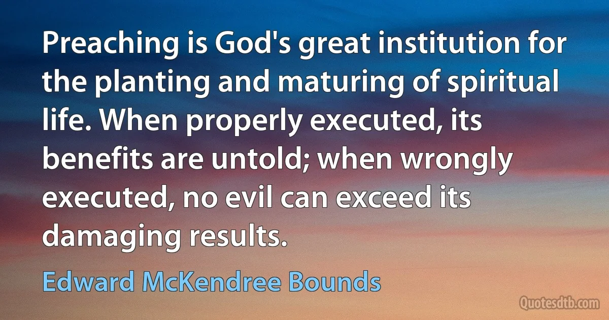 Preaching is God's great institution for the planting and maturing of spiritual life. When properly executed, its benefits are untold; when wrongly executed, no evil can exceed its damaging results. (Edward McKendree Bounds)