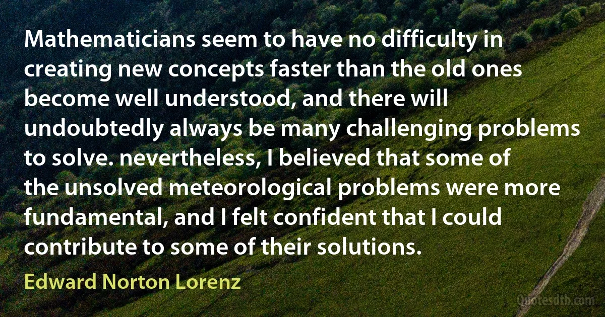 Mathematicians seem to have no difficulty in creating new concepts faster than the old ones become well understood, and there will undoubtedly always be many challenging problems to solve. nevertheless, I believed that some of the unsolved meteorological problems were more fundamental, and I felt confident that I could contribute to some of their solutions. (Edward Norton Lorenz)