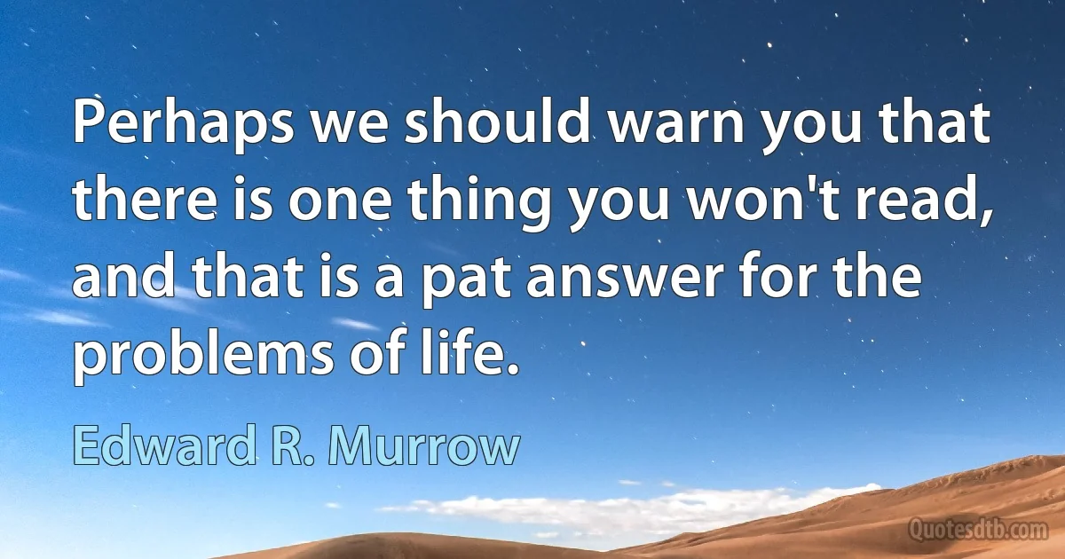 Perhaps we should warn you that there is one thing you won't read, and that is a pat answer for the problems of life. (Edward R. Murrow)