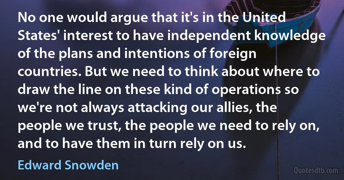 No one would argue that it's in the United States' interest to have independent knowledge of the plans and intentions of foreign countries. But we need to think about where to draw the line on these kind of operations so we're not always attacking our allies, the people we trust, the people we need to rely on, and to have them in turn rely on us. (Edward Snowden)