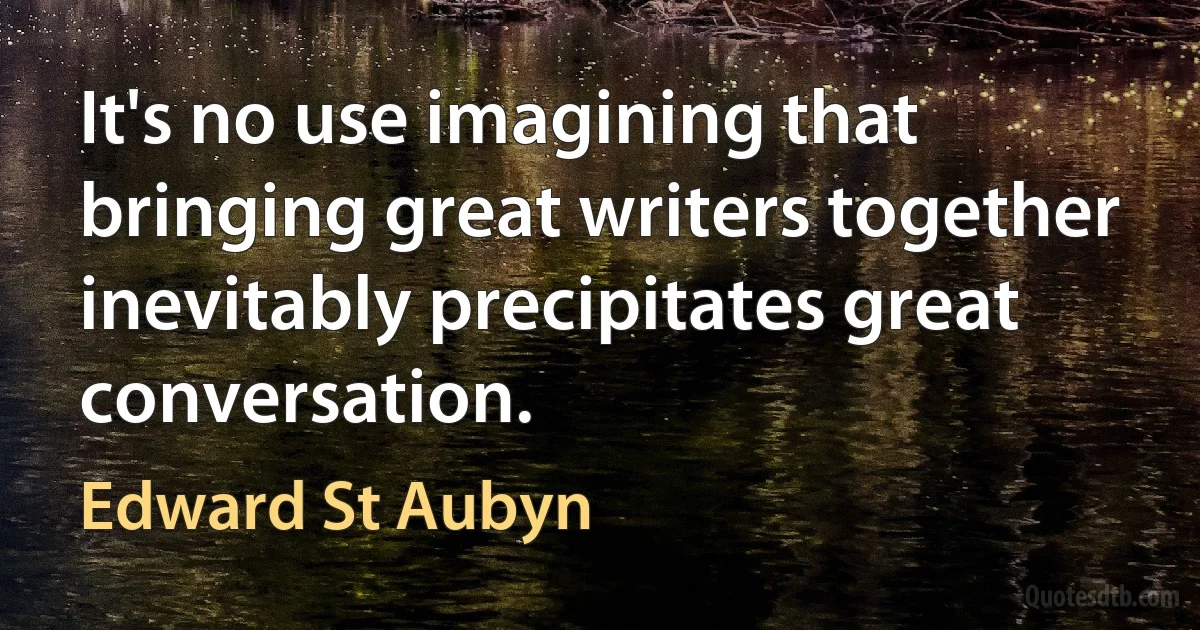 It's no use imagining that bringing great writers together inevitably precipitates great conversation. (Edward St Aubyn)