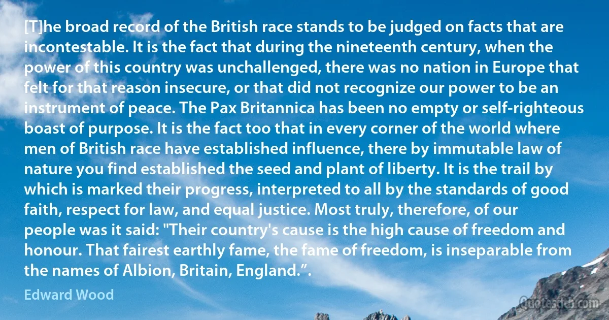 [T]he broad record of the British race stands to be judged on facts that are incontestable. It is the fact that during the nineteenth century, when the power of this country was unchallenged, there was no nation in Europe that felt for that reason insecure, or that did not recognize our power to be an instrument of peace. The Pax Britannica has been no empty or self-righteous boast of purpose. It is the fact too that in every corner of the world where men of British race have established influence, there by immutable law of nature you find established the seed and plant of liberty. It is the trail by which is marked their progress, interpreted to all by the standards of good faith, respect for law, and equal justice. Most truly, therefore, of our people was it said: "Their country's cause is the high cause of freedom and honour. That fairest earthly fame, the fame of freedom, is inseparable from the names of Albion, Britain, England.”. (Edward Wood)