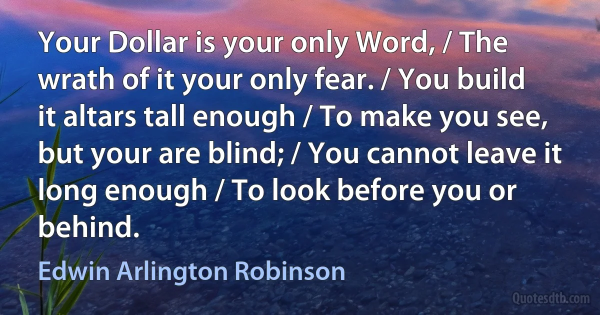 Your Dollar is your only Word, / The wrath of it your only fear. / You build it altars tall enough / To make you see, but your are blind; / You cannot leave it long enough / To look before you or behind. (Edwin Arlington Robinson)