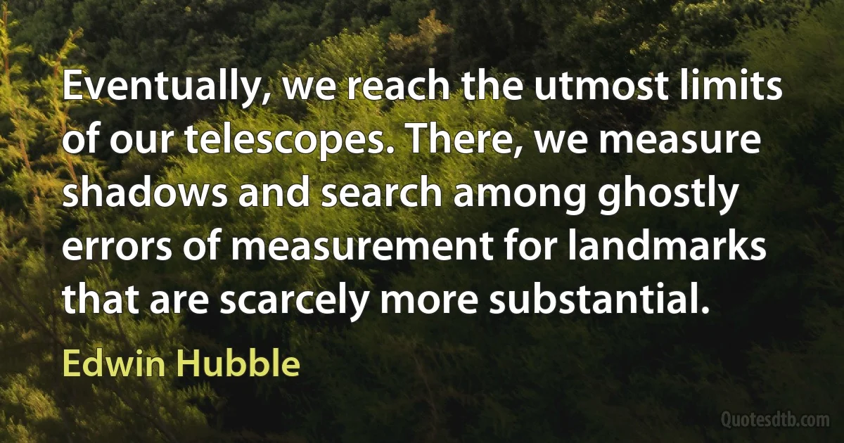 Eventually, we reach the utmost limits of our telescopes. There, we measure shadows and search among ghostly errors of measurement for landmarks that are scarcely more substantial. (Edwin Hubble)