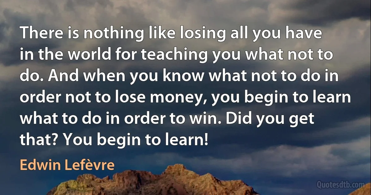 There is nothing like losing all you have in the world for teaching you what not to do. And when you know what not to do in order not to lose money, you begin to learn what to do in order to win. Did you get that? You begin to learn! (Edwin Lefèvre)