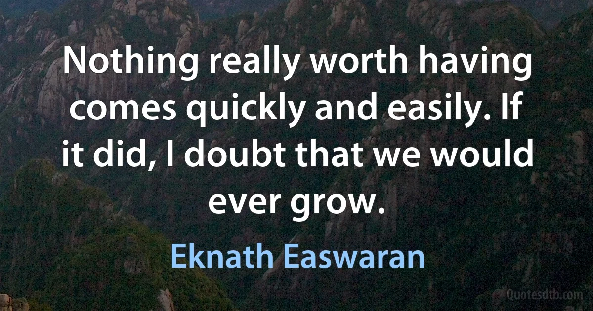 Nothing really worth having comes quickly and easily. If it did, I doubt that we would ever grow. (Eknath Easwaran)