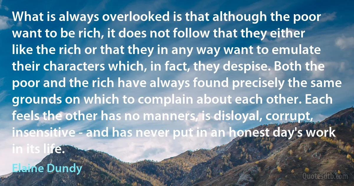 What is always overlooked is that although the poor want to be rich, it does not follow that they either like the rich or that they in any way want to emulate their characters which, in fact, they despise. Both the poor and the rich have always found precisely the same grounds on which to complain about each other. Each feels the other has no manners, is disloyal, corrupt, insensitive - and has never put in an honest day's work in its life. (Elaine Dundy)