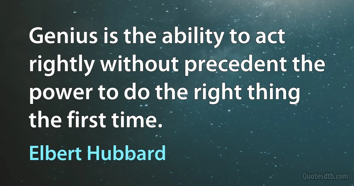 Genius is the ability to act rightly without precedent the power to do the right thing the first time. (Elbert Hubbard)