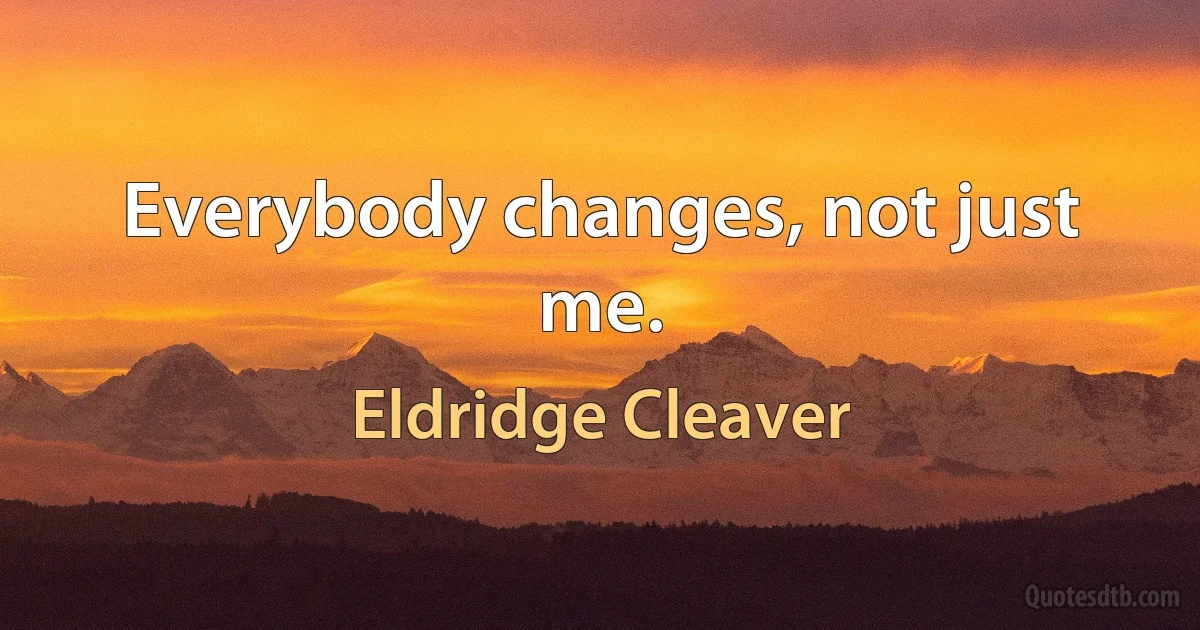 Everybody changes, not just me. (Eldridge Cleaver)