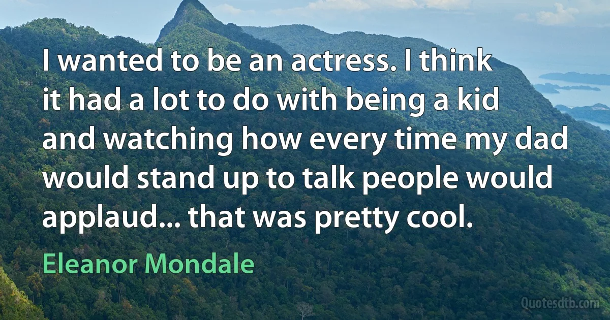 I wanted to be an actress. I think it had a lot to do with being a kid and watching how every time my dad would stand up to talk people would applaud... that was pretty cool. (Eleanor Mondale)