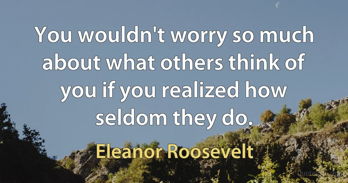 You wouldn't worry so much about what others think of you if you realized how seldom they do. (Eleanor Roosevelt)