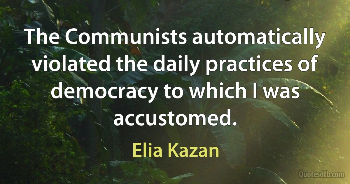 The Communists automatically violated the daily practices of democracy to which I was accustomed. (Elia Kazan)