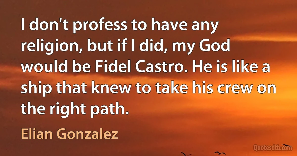 I don't profess to have any religion, but if I did, my God would be Fidel Castro. He is like a ship that knew to take his crew on the right path. (Elian Gonzalez)