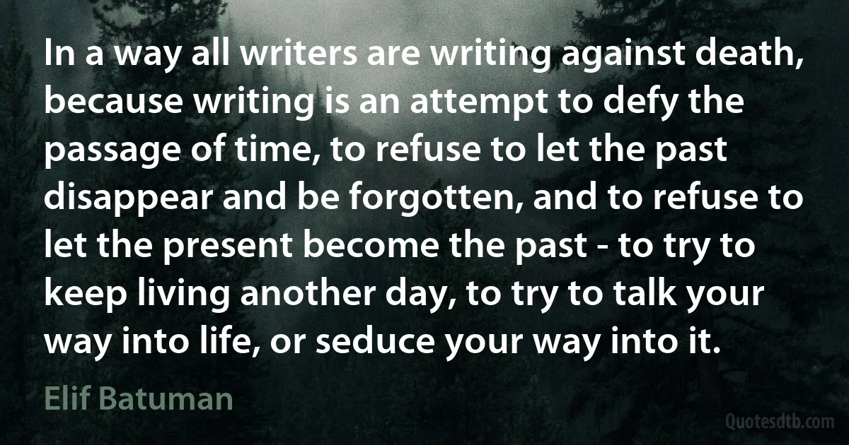 In a way all writers are writing against death, because writing is an attempt to defy the passage of time, to refuse to let the past disappear and be forgotten, and to refuse to let the present become the past - to try to keep living another day, to try to talk your way into life, or seduce your way into it. (Elif Batuman)