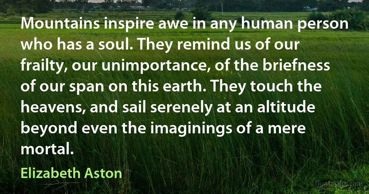 Mountains inspire awe in any human person who has a soul. They remind us of our frailty, our unimportance, of the briefness of our span on this earth. They touch the heavens, and sail serenely at an altitude beyond even the imaginings of a mere mortal. (Elizabeth Aston)