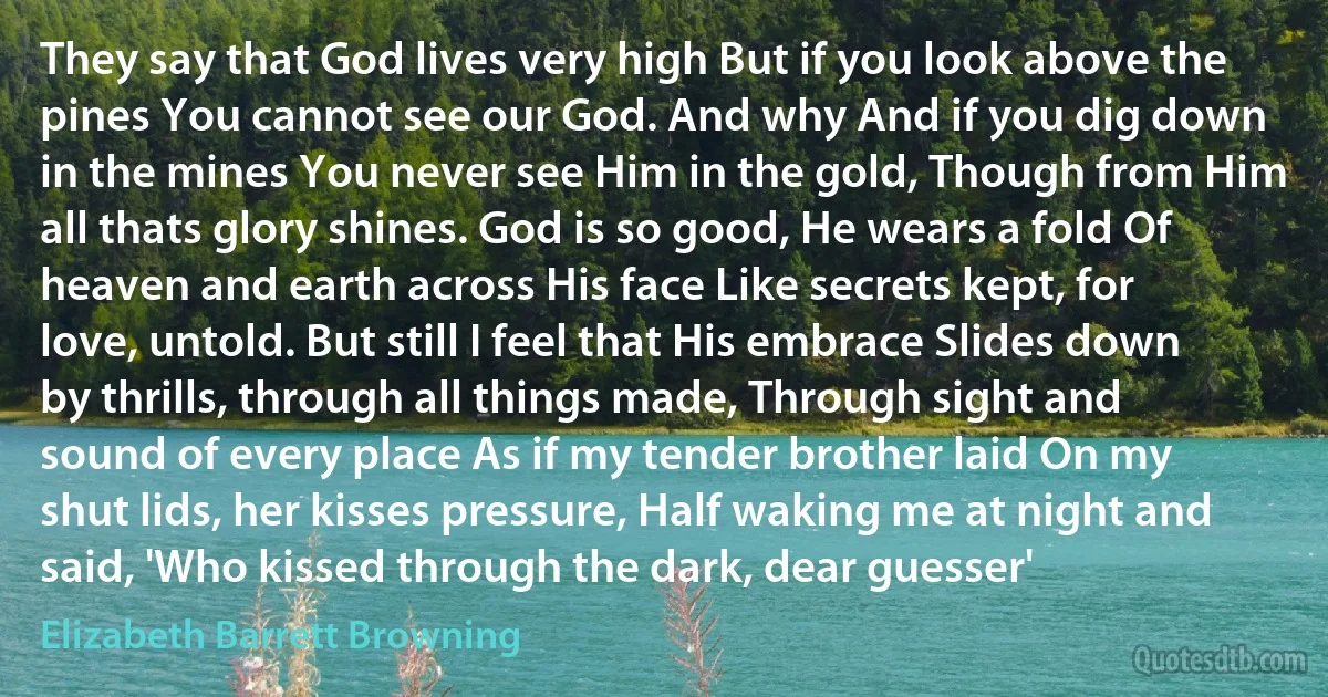 They say that God lives very high But if you look above the pines You cannot see our God. And why And if you dig down in the mines You never see Him in the gold, Though from Him all thats glory shines. God is so good, He wears a fold Of heaven and earth across His face Like secrets kept, for love, untold. But still I feel that His embrace Slides down by thrills, through all things made, Through sight and sound of every place As if my tender brother laid On my shut lids, her kisses pressure, Half waking me at night and said, 'Who kissed through the dark, dear guesser' (Elizabeth Barrett Browning)