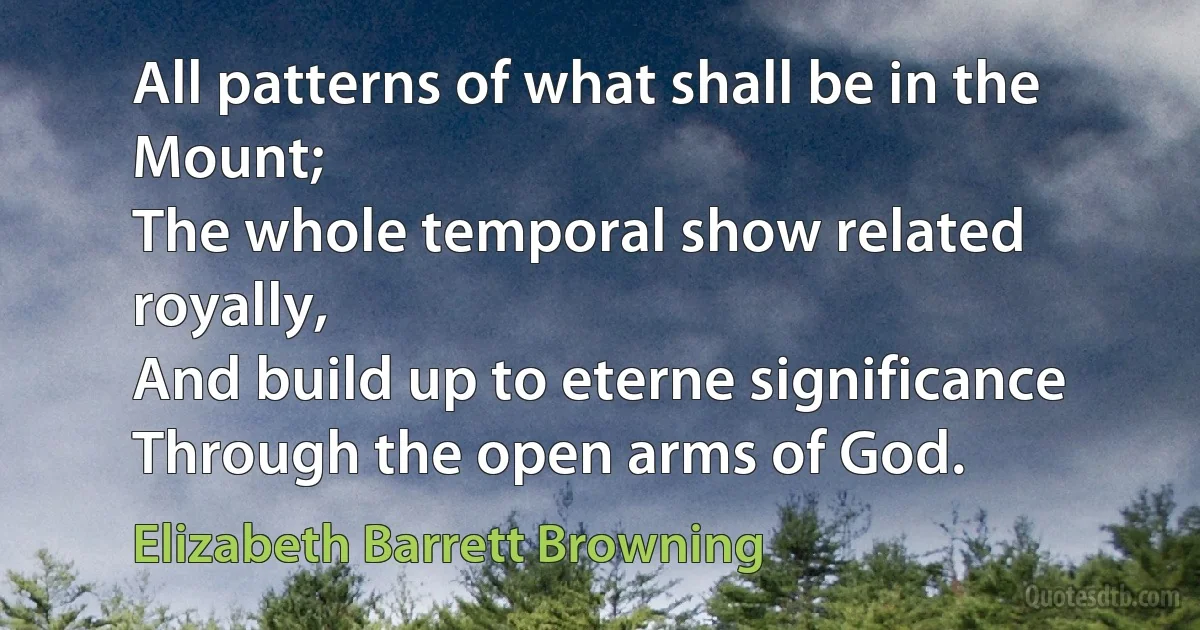 All patterns of what shall be in the Mount;
The whole temporal show related royally,
And build up to eterne significance
Through the open arms of God. (Elizabeth Barrett Browning)