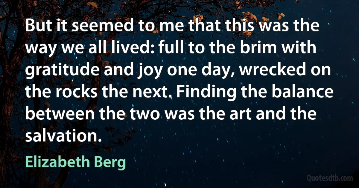 But it seemed to me that this was the way we all lived: full to the brim with gratitude and joy one day, wrecked on the rocks the next. Finding the balance between the two was the art and the salvation. (Elizabeth Berg)