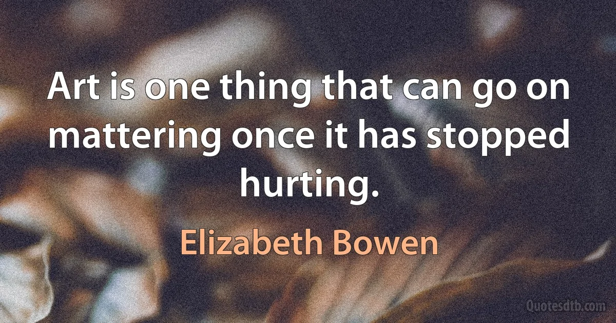 Art is one thing that can go on mattering once it has stopped hurting. (Elizabeth Bowen)